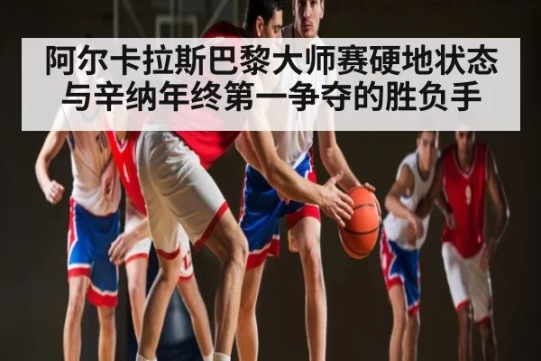 阿尔卡拉斯巴黎大师赛硬地状态与辛纳年终第一争夺的胜负手